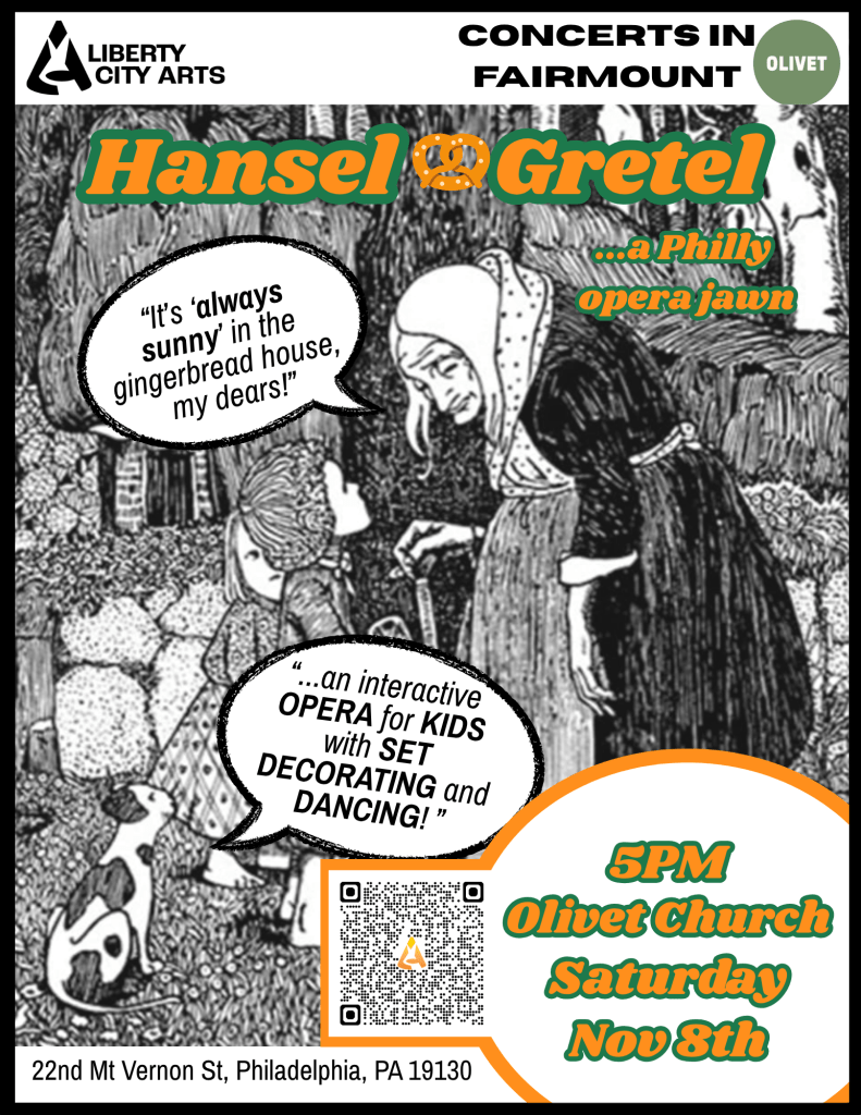 Saturday, November 8th @ 5:00 PM
Olivet Covenant Presbyterian Church
Join Liberty City Arts and Concerts in Fairmount on Saturday, November 8th at 5pm at the beautiful Olivet Covenant Presbyterian Church for Hansel & Gretel: A Philly Opera Jawn — the Engelbert Humperdinck classic reimagined with a true Philly twist. Think our beloved Philly rowhomes, Tastykakes, soft pretzels, Eagles chants, and plenty of surprises.